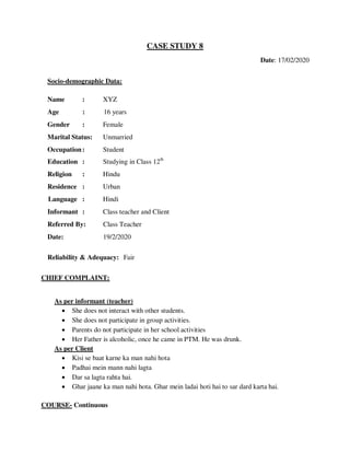 CASE STUDY 8
Date: 17/02/2020
Socio-demographic Data:
Name : XYZ
Age : 16 years
Gender : Female
Marital Status: Unmarried
Occupation: Student
Education : Studying in Class 12th
Religion : Hindu
Residence : Urban
Language : Hindi
Informant : Class teacher and Client
Referred By: Class Teacher
Date: 19/2/2020
Reliability & Adequacy: Fair
CHIEF COMPLAINT:
As per informant (teacher)
 She does not interact with other students.
 She does not participate in group activities.
 Parents do not participate in her school activities
 Her Father is alcoholic, once he came in PTM. He was drunk.
As per Client
 Kisi se baat karne ka man nahi hota
 Padhai mein mann nahi lagta
 Dar sa lagta rahta hai.
 Ghar jaane ka man nahi hota. Ghar mein ladai hoti hai to sar dard karta hai.
COURSE- Continuous
lOMoARcPSD|25238877
 