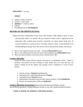 DURATION – one year
ONSET-
 Abrupt ( within 24-48 hrs) -
 Acute (1-1 and a half)
 Insidious ( 1 month or more)
 Chronic
 Precipitating factor- Psychological
HISTORY OF THE PRESENT ILLNESS:
Patient had been complaining of trust issues. She hesitates while talking to peers in class
and generally keeps it to herself. She got irritated if others tried to approach her for
interaction. She avoided group activities. Generally sits alone during break time. If
coaxed to perform in a group activity, her hands started to shiver so she preferred to be
dormant during the group work. She did not want to talk about her family with anyone.
 How is your appetite for past one week - Increased/Decreased/Normal
 How is your sleep pattern for past one week- Increased/Decreased/Disturbed/Normal
 Have you taken treatment /assessment from someone before- No
FAMILY HISTORY
Patient has been living with her parents and sister in a resettlement colony. Father is
alcoholic and mother has been working as maid. Father does not work and earn. So
family is being run by the mother. Her younger sister is studying in V class in Govt
School.
 Family structure: Nuclear/Joint/Separated
 Parenting style: Authoritarian/Permissive/Neglect
 Attachment style; Secure/Insecure
 Relationship with patient between other family members: Cordial/Ineffective
 Pattern of communication: Effective/Ineffective.

FAMILY HISTORY OF ILLNESS: Mental illness/Intellectual Disability, Suicide,
Alcohol/Drug dependence, Epilepsy/Organic disorder or any other significant physical illness-
- Father is alcoholic. He misbehaves with family members.
lOMoARcPSD|25238877
 