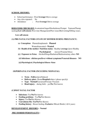 SCHOOL HISTORY;
 School performance : Poor/Average/Above average
 Any class repeated : No
 Attendance ; Poor/Average/Above average
BEHAVIOR CHECKLIST: In attention/Anger/Disobedience/Temper Tantrum/Thump
sucking/Low self-esteem /Poor time Management/Peer issues/Bed wetting/Sibling issues.
Low self esteem
(A) PRE-NATAL FACTORS (STATE OF MOTHER DURING PREGNANCY)
(a) Conception: Planned/unplanned- Planned
Wanted/unwanted - Wanted
(b) Health of the mother: Nutrition status- Healthy/ average /poor-Healthy
Psychological: stressor/Trauma/Abuse-
(c) Exposure to Fetus: Alcohol/Drugs/Radiation/Medication/any other- NO
(d) Infections: chicken pox/fever without symptoms/Venereal diseases- NO
(e) Physiological /Psychological illness- None
(B)PERINATAL FACTOR (INCLUDING NEONATAL)
 Term – Full/pre/post/Induced
 Delivery place- Home/Hospital/others ( please specify)
 Type- Normal/Caesarean/Forceps /Vacuum
 Head injury- during birth – yes/No /Not known
(C)POST NATAL FACTOR
 Infections: Yes/No/Not known
 Feeding problems : Yes/No/Not Known
 Injury: Yes/No/Not Known
 Convulsions fits: Yes/No/Not Known
 Feeding history : Breast feeding- Exclusive /Mixed /Bottle ( till 4 years)
DEVELOVEMENT HISTORY:- Normal
PRE-MORBID PERSONALITY:-
lOMoARcPSD|25238877
 