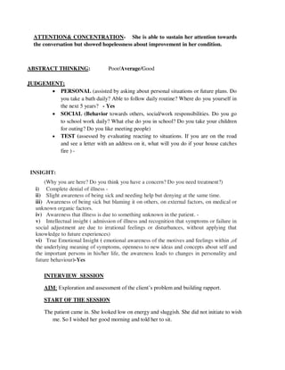ATTENTION& CONCENTRATION- She is able to sustain her attention towards
the conversation but showed hopelessness about improvement in her condition.
ABSTRACT THINKING: Poor/Average/Good
JUDGEMENT;
 PERSONAL (assisted by asking about personal situations or future plans. Do
you take a bath daily? Able to follow daily routine? Where do you yourself in
the next 5 years? - Yes
 SOCIAL (Behavior towards others, social/work responsibilities. Do you go
to school work daily? What else do you in school? Do you take your children
for outing? Do you like meeting people)
 TEST (assessed by evaluating reacting to situations. If you are on the road
and see a letter with an address on it, what will you do if your house catches
fire ) -
INSIGHT:
(Why you are here? Do you think you have a concern? Do you need treatment?)
i) Complete denial of illness -
ii) Slight awareness of being sick and needing help but denying at the same time.
iii) Awareness of being sick but blaming it on others, on external factors, on medical or
unknown organic factors.
iv) Awareness that illness is due to something unknown in the patient. -
v) Intellectual insight ( admission of illness and recognition that symptoms or failure in
social adjustment are due to irrational feelings or disturbances, without applying that
knowledge to future experiences)
vi) True Emotional Insight ( emotional awareness of the motives and feelings within ,of
the underlying meaning of symptoms, openness to new ideas and concepts about self and
the important persons in his/her life, the awareness leads to changes in personality and
future behaviour)-Yes
INTERVIEW SESSION
AIM: Exploration and assessment of the client‘s problem and building rapport.
START OF THE SESSION
The patient came in. She looked low on energy and sluggish. She did not initiate to wish
me. So I wished her good morning and told her to sit.
lOMoARcPSD|25238877
 
