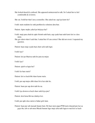 She looked dazed & confused. She appeared uninterested to talk. So I asked her to feel
comfortable & sit down.
She sat. I told her that I am a counsellor. She asked me: aap kya karte ho?
I told: main students ko unki problem ke solutions deta hun.
Patient: Apne mujhe yaha kyu bulyaya hai?
I told: muje pata chala ke apke friends nahi hain, aap zyada baat nahi karte kisi se class
mein.
She got silent when I said that. I asked her if I am correct! She did not revert. I repeated my
question.
Patient: haan muje zyada baat cheet achi nahi lagti.
I told: kyu?
Patient: kisi pe bharosa nahi ho pata na mujse
I told: kyu?
Patient: ajeeb sa lagta hai?
I told: kis bare mein?
Patient: kisi se kuch bhi share karne mein.
I told: par aap mujse abhi share hi to kar rahe ho.
Patient: haan par aap dost nahi ho na.
I told: kya doston se kuch share nahi kiya jata?
Patient: dost hona bhi tau chahiye koi.
I told: par apki class mein to bahut girls hain.
Patient: haan par sab mazaak banate hain. Ek baar mere papa PTM mein sharaab pee kar aa
gaye the, tab se sab mera Mazak banane lage muje acha nahi lagta to mai kisi se kuch
lOMoARcPSD|25238877
 