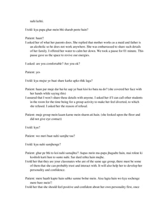 nahi kehti.
I told: kya papa ghar mein bhi sharab peete hain?
Patient: haan!!
I asked her of what her parents does. She replied that mother works as a maid and father is
an alcoholic so he does not work anywhere. She was embarrassed to share such details
of her family. I offered her water to calm her down. We took a pause for 01 minute. This
pause gave us the space to revive our energies.
I asked: are you comfortable? Are you ok?
Patient: yes
I told: kya mujse ye baat share karke apko thik laga?
Patient: haan par muje dar hai ke aap ye baat kisi ko bata na do? (she covered her face with
her hands while saying this)
I assured that I won‘t share these details with anyone. I asked her if I can call other students
in the room for the time being for a group activity to make her feel diverted, to which
she refused. I asked her the reason of refusal.
Patient: muje group mein kaam karne mein sharm ati hain. (she looked upon the floor and
did not give eye contact)
I told: kyu?
Patient: wo meri baat nahi samjhe tau?
I told: kyu nahi samjhenge?
Patient: ghar pe bhi to koi nahi samajhta!! Aapas mein ma-papa jhagadte hain, mai rokne ki
koshish karti hun to sunte nahi. Sar dard rehta hain mujhe.
I told her that they are your classmates who are of the same age group, there must be some
of them that she can probably trust and interact with. It will also help her to develop her
personality and confidence.
Patient: mere haath kapte hain sabke samne bolne mein. Aisa lagta hain wo kya sochenge
mere bare mein!!
I told her that she should feel positive and confident about her own personality first, once
lOMoARcPSD|25238877
 