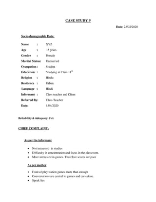 CASE STUDY 9
Date: 23/02/2020
Socio-demographic Data:
Name : XYZ
Age : 15 years
Gender : Female
Marital Status: Unmarried
Occupation: Student
Education : Studying in Class 11th
Religion : Hindu
Residence : Urban
Language : Hindi
Informant : Class teacher and Client
Referred By: Class Teacher
Date: 15/4/2020
Reliability & Adequacy: Fair
CHIEF COMPLAINT:
As per the informant
 Not interested in studies
 Difficulty in concentration and focus in the classroom.
 More interested in games. Therefore scores are poor
As per mother
 Fond of play station games more than enough
 Conversations are central to games and cars alone.
 Speak lies
lOMoARcPSD|25238877
 