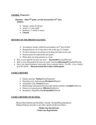 COURSE- Progressive
Duration – Since 9th
grade .severity increased in 11th
class
ONSET-
 Abrupt ( within 24-48 hrs)
 Acute (1-1 and a half)
 Insidious ( 1 month or more)
 Chronic
HISTORY OF THE PRESENT ILLNESS:
 According to mother suffered from jaundice on 6th
day of birth
 Hospitalized for 10-15 days due to fits at the age of 2 months
 To show reluctance for going out, he bangs his head on the wall.
 On persuasion he understands and agrees.
 When glad, eats large portions at a time.
 How is your appetite for past one week - Increased/Decreased/Normal
 How is your sleep pattern for past one week- Increased/Decreased/Disturbed/Normal
 Have you taken treatment /assessment from someone before- Yes/N0 , if yes ,kindly
give the details— Sleep decreased due to play station games
FAMILY HISTORY
 Family structure: Nuclear/Joint/Separated
 Parenting style: Authoritarian/Permissive/Neglect
 Attachment style; Secure/Insecure
 Relationship with patient between other family members: Cordial/Ineffective
 Pattern of communication: Effective/Ineffective
 Boundaries- Rigid/Flexible/Permissible/Diffused
FAMILY HISTORY OF ILLNESS:
Mental illness/Intellectual Disability, Suicide, Alcohol/Drug dependence,
Epilepsy/Organic disorder or any other significant physical illness-
-Mother has thyroid issue
- Father has Hypertension
lOMoARcPSD|25238877
 