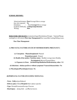 SCHOOL HISTORY;
School performance: Poor/Average/Above average
Any class repeated: No
Attendance : Poor/Average/Above average
Academic Difficulty: writing/comprehension
Writing: Slow
BEHAVIOR CHECKLIST: In attention/Anger/Disobedience/Temper Tantrum/Thump
sucking/Low self-esteem /Poor time Management/Peer issues/Bed wetting/Sibling issues.
Poor Time Management
A) PRE-NATAL FACTORS (STATE OF MOTHER DURING PREGNANCY)
(a) Conception: Planned/unplanned- Planned
Wanted/unwanted - Wanted
(b) Health of the mother: Nutrition status- Healthy/ average /poor-Healthy
Psychological: Stressor/Trauma/Abuse-
(c) Exposure to Fetus: Alcohol/Drugs/Radiation/Medication/any other- NO
(d) Infections: chicken pox/fever without symptoms/ Venereal diseases/other- No
(e) Physiological/Psychological issues- No
(B)PERINATAL FACTOR (INCLUDING NEONATAL)
-Term – Full/pre/post/Induced
-Delivery place- Home/Hospital/others (please specify)
-Type- Normal/Caesarean/Forceps /Vaccum
-Head injury- during birth – yes/No /not known
lOMoARcPSD|25238877
 