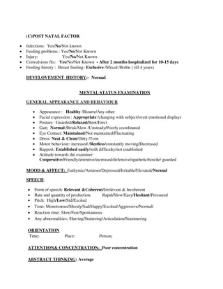 (C)POST NATAL FACTOR
 Infections: Yes/No/Not known
 Feeding problems : Yes/No/Not Known
 Injury: Yes/No/Not Known
 Convulsions fits: Yes/No/Not Known - After 2 months hospitalized for 10-15 days
 Feeding history : Breast feeding- Exclusive /Mixed /Bottle ( till 4 years)
DEVELOVEMENT HISTORY:- Normal
MENTAL STATUS EXAMINATION
GENERAL APPEARANCE AND BEHAVIOUR
 Appearance : Healthy /Bizarre/Any other
 Facial expression : Appropriate /changing with subject/overt emotional displays
 Posture : Guarded/Relaxed/Bent/Erect
 Gait; Normal /Brisk/Slow /Unsteady/Poorly coordinated
 Eye Contact: Maintained/Not maintained/Fluctuating
 Dress: Neat & Clean/Dirty /Torn
 Motor behaviour: increased /Restless/constantly moving/Decreased
 Rapport: Established easily/with difficulty/not established
 Attitude towards the examiner:
Cooperative/Friendly/attentive/increased/defensive/apathetic/hostile/ guarded
MOOD & AFFECT: Euthymic/Anxious/Depressed/Irritable/Elevated/Normal
SPEECH:
 Form of speech: Relevant &Coherent/Irrelevant & Incoherent
 Rate and quantity of production: Rapid/Slow/Easy/Hesitant/Pressured
 Pitch: High/Low/Std/Excited
 Tone: Monotonous/Moody/Sad/Happy/Excited/Aggressive/Normal/
 Reaction time: Slow/Fast/Spontaneous
 Any abnormalities; Slurring/Stuttering/Articulation/Stammering
ORIENTATION
Time; Place: Person;
ATTENTION& CONCENTRATION- Poor concentration
ABSTRACT THINKING: Average
lOMoARcPSD|25238877
 