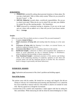JUDGEMENT;
 PERSONAL (assisted by asking about personal situations or future plans. Do
you take a bath daily? Able to follow daily routine? Where do you yourself in
the next 5 years? -- No
 SOCIAL (Behavior towards others, social/work responsibilities. Do you go
to school work daily? What else do you in school? Do you take your children
for outing? Do you like meeting people) – No( Sometimes)
 TEST (assessed by evaluating reacting to situations. If you are on the road
and see a letter with an address on it, what will you do if your house catches
fire ) - Average
Insight:
(Why you are here? Do you think you have a concern? Do you need treatment?)
) Complete denial of illness
i) Slight awareness of being sick and needing help but denying at at the same
time.
ii) Awareness of being sick but blaming it on others, on external factors, on
medical or unknown organic factors.
iii) Awareness that illness is due to something unknown in the patient.
iv) Intellectual insight ( admission of illness and recognition that symptoms or
failure in social adjustment are due to irrational feelings or disturbances,
without Applying that knowledge to future experiences)
v) True Emotional Insight ( emotional awareness of the motives and feelings
within ,of the underlying meaning of symptoms, openness to new ideas and
concepts about self and the important persons in his/her life, the awareness
leads to changes in personality and future behaviour)
INTERVIEW SESSION
Aim: Exploration and assessment of the client‘s problem and building rapport.
Start of the Session:
The patient came with his mother. He looked low on energy and sluggish. He did not
initiate to wish me. So I wished them good morning and asked them to sit. I asked the
boy if he would like to interact with me, if his mother is asked to sit outside for some
time. The boy agreed on it, though he was hesitant.
I ensured him of his comfort and cooperation. I made rapport with him by asking his
likes and dislikes. While interacting he told me about his interest/indulgence in video
lOMoARcPSD|25238877
 