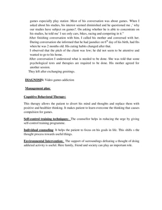 games especially play station .Most of his conversation was about games. When I
asked about his studies, his interest seemed diminished and he questioned me ,‘ why
our studies have subject on games?. On asking whether he is able to concentrate on
his studies, he told me‘ I see only cars, bikes, racing and competing in it.‖
After finishing conversation with him, I called his mother and conversed with her.
During conversation she informed that he had jaundice on 6th
day of his birth, had fits
when he was 2 months old. His eating habits changed after that.
I observed that the pitch of the client was low; he did not seem to be attentive and
wanted to go to his home.
After conversation I understood what is needed to be done. She was told that some
psychological tests and therapies are required to be done. His mother agreed for
another session.
They left after exchanging greetings.
DIAGNOSIS: Video games addiction
Management plan:
Cognitive Behavioral Therapy:
This therapy allows the patient to divert his mind and thoughts and replace them with
positive and healthier thinking. It makes patient to learn overcome the thinking that causes
compulsion for games.
Self-control training techniques: The counsellor helps in reducing the urge by giving
self-control training programme.
Individual counseling: It helps the patient to focus on his goals in life. This shifts s the
thought process towards useful things.
Environmental Intervention: The support of surroundings defeating a thought of doing
addicted activity is useful. Here family, friend and society can play an important role.
lOMoARcPSD|25238877
 