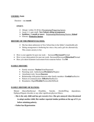 COURSE- Static
Duration – one month
ONSET-
 Abrupt ( within 24-48 hrs) Precipitating/Triggering factors
 Acute (1-1 and a half) New School, sitting arrangement
 Insidious ( 1 month or more) Perpetuating/Maintaining Factors- School
 Chronic- Protective factors
HISTORY OF THE PRESENT ILLNESS:
 She has taken admission in New School due to her father‘s transferable job.
 Sitting arrangement is bothering her since a boy and a girl sits alternatively.
This creates anxiety to her.
 How is your appetite for past one week - Increased/Decreased/Normal
 How is your sleep pattern for past one week- Increased/Decreased/Disturbed/Normal
 Have you taken treatment /assessment from someone before- Yes/N0
FAMILY HISTORY
 Family structure: Nuclear/Joint/Separated
 Parenting style: Authoritarian/Permissive/Neglect
 Attachment style: Secure/Insecure
 Relationship with patient between other family members: Cordial/Ineffective
 Pattern of communication: Effective/Ineffective
 Boundaries: Rigid/Flexible/Permissible/Difficult
FAMILY HISTORY OF ILLNESS:
Mental illness/Intellectual Disability, Suicide, Alcohol/Drug dependence,
Epilepsy/Organic disorder or any other significant physical illness-
- She is the only child and has got excessive love .She gets annoyed when threatened
to adopt another child. Her mother reported similar problem at the age of 11 yrs
before attaining puberty.
- Father has Hypertension
lOMoARcPSD|25238877
 