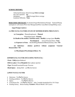 SCHOOL HISTORY;
School performance: Poor/Average/Above average
Any class repeated: No
Attendance : Poor/Average/Above average
Academic Difficulty: None
BEHAVIOR CHECKLIST: In attention/Anger/Disobedience/Temper Tantrum/Thump
sucking/Low self-esteem /Poor time Management/Peer issues/Bed wetting/Sibling issues.
Anger/Temper tantrum
(A) PRE-NATAL FACTORS (STATE OF MOTHER DURING PREGNANCY)
(a) Conception: Planned/unplanned- Planned
Wanted/unwanted - Wanted
(b) Health of the mother: Nutrition status- Healthy/ average /poor-Healthy
Psychological: stressor/Trauma/Abuse- None
(c) Exposure to Fetus: Alcohol/Drugs/Radiation/Medication/any other- NO
(d) Infections: chicken pox/fever without symptoms/ Venereal
diseases/other- NO
(e) Physiological /Psychological illness- No
(B)PERINATAL FACTOR (INCLUDING NEONATAL)
-Term – Full/pre/post/Induced
-Delivery place- Home/Hospital/others (please specify)
-Type- Normal/Caesarian/Forceps /Vaccum
-Head injury- during birth – yes/No /not known
(c)POST NATAL FACTOR
 Infections: Yes/No/Not known
 Feeding problems : Yes/No/Not Known
 Injury: Yes/No/Not Known
 Convulsions fits: Yes/No/Not Known - after 2 months hospitalized for 10-15 days
 Feeding history : Breast feeding- Exclusive /Mixed /Bottle ( till 4 years)
lOMoARcPSD|25238877
 