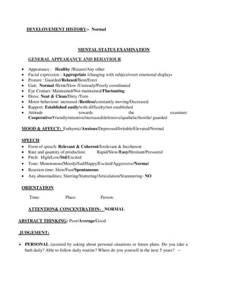 DEVELOVEMENT HISTORY:- Normal
MENTAL STATUS EXAMINATION
GENERAL APPEARANCE AND BEHAVIOUR
 Appearance : Healthy /Bizarre/Any other
 Facial expression : Appropriate /changing with subject/overt emotional displays
 Posture : Guarded/Relaxed/Bent/Erect
 Gait; Normal /Brisk/Slow /Unsteady/Poorly coordinated
 Eye Contact: Maintained/Not maintained/Fluctuating
 Dress: Neat & Clean/Dirty /Torn
 Motor behaviour: increased /Restless/constantly moving/Decreased
 Rapport: Established easily/with difficulty/not established
 Attitude towards the examiner:
Cooperative/Friendly/attentive/increased/defensive/apathetic/hostile/ guarded
MOOD & AFFECT: Euthymic/Anxious/Depressed/Irritable/Elevated/Normal
SPEECH:
 Form of speech: Relevant & Coherent/Irrelevant & Incoherent
 Rate and quantity of production: Rapid/Slow/Easy/Hesitant/Pressured
 Pitch: High/Low/Std/Excited
 Tone: Monotonous/Moody/Sad/Happy/Excited/Aggressive/Normal
 Reaction time: Slow/Fast/Spontaneous
 Any abnormalities; Slurring/Stuttering/Articulation/Stammering- NO
ORIENTATION
Time: Place: Person:
ATTENTION& CONCENTRATION- NORMAL
ABSTRACT THINKING: Poor/Average/Good
JUDGEMENT;
 PERSONAL (assisted by asking about personal situations or future plans. Do you take a
bath daily? Able to follow daily routine? Where do you yourself in the next 5 years? --
lOMoARcPSD|25238877
 
