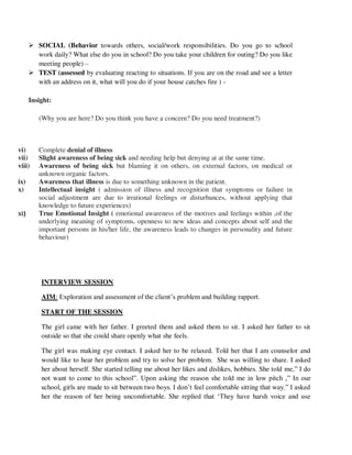  SOCIAL (Behavior towards others, social/work responsibilities. Do you go to school
work daily? What else do you in school? Do you take your children for outing? Do you like
meeting people) –
 TEST (assessed by evaluating reacting to situations. If you are on the road and see a letter
with an address on it, what will you do if your house catches fire ) -
Insight:
(Why you are here? Do you think you have a concern? Do you need treatment?)
vi) Complete denial of illness
vii) Slight awareness of being sick and needing help but denying at at the same time.
viii) Awareness of being sick but blaming it on others, on external factors, on medical or
unknown organic factors.
ix) Awareness that illness is due to something unknown in the patient.
x) Intellectual insight ( admission of illness and recognition that symptoms or failure in
social adjustment are due to irrational feelings or disturbances, without applying that
knowledge to future experiences)
xi) True Emotional Insight ( emotional awareness of the motives and feelings within ,of the
underlying meaning of symptoms, openness to new ideas and concepts about self and the
important persons in his/her life, the awareness leads to changes in personality and future
behaviour)
INTERVIEW SESSION
AIM: Exploration and assessment of the client‘s problem and building rapport.
START OF THE SESSION
The girl came with her father. I greeted them and asked them to sit. I asked her father to sit
outside so that she could share openly what she feels.
The girl was making eye contact. I asked her to be relaxed. Told her that I am counselor and
would like to hear her problem and try to solve her problem. She was willing to share. I asked
her about herself. She started telling me about her likes and dislikes, hobbies. She told me,‖ I do
not want to come to this school‖. Upon asking the reason she told me in low pitch ,‖ In our
school, girls are made to sit between two boys. I don‘t feel comfortable sitting that way.‖ I asked
her the reason of her being uncomfortable. She replied that ‗They have harsh voice and use
lOMoARcPSD|25238877
 