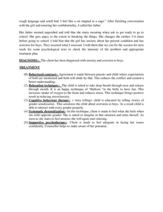 rough language and smell bad. I feel like a rat trapped in a cage.‖ After finishing conversation
with the girl and ensuring her confidentiality, I called her father.
Her father seemed anguished and told that she starts sweating when ask to get ready to go to
school. She gets angry to the extent to breaking the things. She changes the clothes 3-4 times
before going to school. I told him that the girl has anxiety about her present condition and has
aversion for boys. They asserted what I assessed. I told them that we can fix the session for next
week for some psychological tests to check the intensity of the problem and appropriate
treatment plan.
DIAGNOSIS:- The client has been diagnosed with anxiety and aversion to boys.
TREATMENT
(1) Behavioral contract:- Agreement is made between parents and child where expectations
of both are mentioned and both will abide by that. This reduces the conflict and created a
better understanding.
(2) Relaxation technique:- The child is asked to take deep breath through nose and release
through mouth. It is an happy technique of ―Balloon ―in the belly to have fun. This
increases intake of oxygen to the brain and reduces stress. This technique brings positive
result in reducing stress/anxiety.
(3) Cognitive behaviour therapy:- ( story telling)- child is educated by telling stories of
gender sensitization . This sensitizes the child about aversions to boys. As a result child is
able to interact with every gender properly.
(4) Systematic desensitization:- In this technique, client is made to feel what she feels when
sits with opposite gender. She is asked to imagine in that situation and relax herself. As
soon as she starts to feel anxious she will again start relaxing.
(5) Supportive psychotherapy:- Client is made to feel adequate in facing her issues
confidently. Counsellor helps to make aware of her potential.
lOMoARcPSD|25238877
 