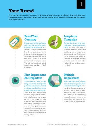 mapcommunications.com 2HVAC Business Tips to Grow Your Company
Your Brand
While branding isn’t exactly the same thing as marketing, the two are linked. Your individual mar-
keting efforts will serve your brand, and it’s the quality of your brand that will keep customers
coming back to you.
BrandYour
Company
Many contractors choose
to brand the manufacturer,
butthat’sabaddecision.You
aren’t a salesperson for that
brand;youwantcustomersto
becomefamiliarwithyours.If
yourcustomersareabletoput
their trust in you, they won’t
care what brands you carry.
You will serve as the trusted
touchpoint for their HVAC
decisions.
First Impressions
Are Important
30 seconds (or less) is how
long you have to impress
potential customers. In half
aminute,you’lleitherhavea
newcustomeroryouwon’t.
And that first impression
doesn’t begin when some-
one starts speaking to you
or walks into your place of
business. Your ads and your
marketing campaign in gen-
eral are how you introduce
yourself to the world. If your
ads turn somebody off, then
that’s money walking out of
your pocket.
Long-term
Campaign
Rememberthatonlinemar-
keting isn’t a one-and-done
thing. You won’t be able to
run one ad for a week and
suddenly see an enormous
influxofbusiness.Onlinemar-
ketingismoreaboutbeingthe
tortoise that keeps moving
forward than the hare who
rushes ahead and then gets
tired out.
Multiple
Impressions
Whileyoudon’twanttospam
yourcustomers,youdowant
to be in their thoughts. You
candosothroughanumberof
ways,suchasbrandedtrucks,
billboards,phonecalls,emails,
etc. Vary your advertising
channelsinordertoseewhat
works best for you and the
clientsyou’retryingtoattract.
1
 