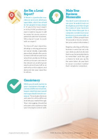 mapcommunications.com 3HVAC Business Tips to Grow Your Company
Consistency
Whileyoushouldmarketto
your customers through a
varietyofdifferentchannels,
keepinmindthatyouroverall
messageshouldremaincon-
sistent.Thisincludesthetone
andvoiceforallthedifferent
channelsyourmarketthrough.
Your messaging should be
relevanttotheaudiencethat
you’retryingtoconnectwith.
AreYou a Local
Expert?
If there’s a particular ma-
chineorserviceinwhichyou
specialize, don’t be afraid
to let people know about
it. If you’re the local expert
in tricky HVAC problems (or
even routine issues) it will
be easier for you to secure a
potentialcustomer’sbusiness.
Who doesn’t want to work
with an expert?
To show off your expertise,
develop a strong presence
on social media, especially
placeslikeLinkedIn.Besureto
connectwithothersandtryto
solvetheirproblems.Writing
articlesonissuescommonin
theindustryisanothergreat
waytopresentyourselfasan
authorityonthesubject,and
demonstrate your expertise
to others.
MakeYour
Business
Memorable
You don’t want someone to
see your branded truck on
thehighwayandthenforget
the name of your business
by the time they get to a
computer,somakesureyour
businessisasmemorableas
possible.(Often,peoplehave
10secondsorlesstoremem-
beryourcontactinformation.)
Beginbyselectinganeffective
business name that not only
sayswhatyoudo,butalsoone
that’seasyforpotentialclients
to remember until they get
a chance to look you up. By
thesametoken,doyourbest
to secure a contact number
that’s simple to remember.
 