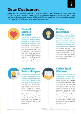 mapcommunications.com 4HVAC Business Tips to Grow Your Company
Your Customers
Businesses can’t survive without their customers, and the HVAC business is no exception. Keep
in mind that your customers should be your number one priority and treat them accordingly.
Companies that treat their customers fairly and with respect will see them time and again, maybe
even bringing a few friends with them as new customers.
Personal
Services
Business
The HVAC business is all
about forming personal re-
lationships, especially with
residentialcustomers.These
peopleletHVACtechnicians
intotheirhomes,soifthey’re
nothappywiththewaythose
technicians treat them, they
won’t give them any more of
theirbusiness.Whilethework
you do on HVAC systems is
obviously the major part of
yourbusiness,howyoutreat
Provide
Information
Customers that can’t find
your website or contact in-
formation won’t be able to
get in touch with you, and
thosethatfindyourwebsite
confusing probably won’t
workwithyoueither.Besure
you clearly provide all the
necessaryinformationtopo-
tentialcustomersinavariety
ofdifferentways,includingon
yourwebsite,blog,andsocial
media accounts.
Collect Email
Addresses
Emailing your customers is
a simple way to keep them
updated about your ser-
vices. Remind them about
any special deals you might
havegoingon,andgenerally
keep your company in their
thoughts,thusboostingyour
customer retention rates.
There are plenty of ways to
getcustomers’emailaddress-
es, including sign-up forms
on your website, offering
a newsletter, and training
technicians to collect them
on service calls.
Implement a
Referral Program
Inthatsamevein,incentiviz-
ing your customers to bring
younewcustomersthrough
areferralprogramisagreat
way to grow your business.
And don’t just offer the dis-
count to the old customer
either. A coupon or waived
service fee is a great way to
cementyourbusinessrelation-
ship with the new customer,
andkeepthemcomingbackto
youforalltheirHVACneeds.
Whoknows,theymighteven
refer someone else to you
themselves.
2
 
