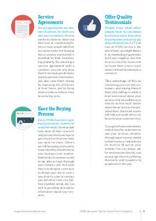 mapcommunications.com 5HVAC Business Tips to Grow Your Company
Service
Agreements
Serviceagreementsarewin-
win situations for both you
andyourcustomers.Noone
wants to have to clean out
theirownairconditioningfil-
ters,ormessaroundwiththeir
hotwaterboiler,butkeeping
those systems maintained is
essential to their function-
ing properly. By securing a
service agreement with a
customer, you not only keep
themfromhavingtodothose
unpleasanttasksthemselves,
you also save them money
by improving the efficiency
of their home, and by fixing
small problems before they
become big ones.
Offer Quality
Testimonials
People trust what other
people have to say about
businesses more than what
thosebusinesseshavetosay
aboutthemselves.IfaTVad
says an HVAC service is the
bestintown,youmightdismiss
it as marketing hyperbole,
butifyourneighborsaysthat
they serviced his house and
he loved them, you’re much
more inclined to become a
customer.
Take advantage of this by
contactingyourcurrentcus-
tomers and asking them if
they’d be willing to write a
brief testimonial about your
services.Notonlywilltheones
who do so feel much better
abouttheservicesyou’vepro-
videdthem,theirkindwords
will help persuade others to
becomeyourcustomerstoo.
Toacquirethesetestimonials,
makeiteasyforcustomersto
rate your services, whether
throughpapersurveysmailed
totheirhomes,oronlineforms
for them to fill out on your
website. You can always ask
for testimonials directly, and
encourage them by offering
discounts and coupons to
people who rate you.
Ease the Buying
Process
Every HVAC business is go-
ingtoencounteravarietyof
customerneeds.Somepeople
have done all their research
andjustneedtoknowhowto
getintouchwithyoutohave
you work for them. Others
arestillbrowsing,andwantto
knowwhytheyshouldchoose
your business over another.
Bothkindsofcustomersneed
to be able to look through
your website and find what
they’relookingfor,sobesure
to design your site in such a
way that it’s easy to contact
you (whether that’s by toll-
free number, email, etc.) as
well as providing descriptive
information about your ser-
vices.
 