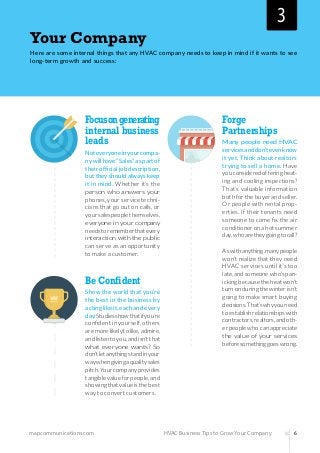 mapcommunications.com 6HVAC Business Tips to Grow Your Company
Your Company
Here are some internal things that any HVAC company needs to keep in mind if it wants to see
long-term growth and success:
Focusongenerating
internal business
leads
Noteveryoneinyourcompa-
nywillhave“Sales”aspartof
theirofficialjobdescription,
buttheyshouldalwayskeep
it in mind. Whether it’s the
person who answers your
phones, your service techni-
cians that go out on calls, or
yoursalespeoplethemselves,
everyone in your company
needstorememberthatevery
interaction with the public
can serve as an opportunity
to make a customer.
Be Confident
Show the world that you’re
the best in the business by
actinglikeit,eachandevery
day.Studiesshowthatifyou’re
confident in yourself, others
aremorelikelytolike,admire,
andlistentoyou,andisn’tthat
what everyone wants? So
don’tletanythingstandinyour
waywhengivingaqualitysales
pitch.Yourcompanyprovides
tangiblevalueforpeople,and
showingthatvalueisthebest
way to convert customers.
Forge
Partnerships
Many people need HVAC
servicesanddon’tevenknow
it yet. Think about realtors
trying to sell a home. Have
youconsideredofferingheat-
ing and cooling inspections?
That’s valuable information
bothforthebuyerandseller.
Or people with rental prop-
erties. If their tenants need
someone to come fix the air
conditioneronahotsummer
day,whoaretheygoingtocall?
Aswithanything,manypeople
won’t realize that they need
HVAC services until it’s too
late,andsomeonewho’span-
ickingbecausetheheatwon’t
turnonduringthewinterisn’t
going to make smart buying
decisions.That’swhyyouneed
toestablishrelationshipswith
contractors,realtors,andoth-
erpeoplewhocanappreciate
the value of your services
beforesomethinggoeswrong.
3
 