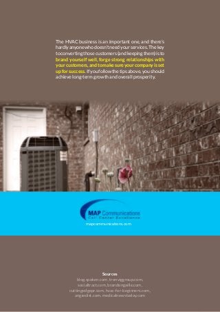 mapcommunications.com 7HVAC Business Tips to Grow Your Company
The HVAC business is an important one, and there’s
hardly anyone who doesn’t need your services. The key
to converting those customers (and keeping them) is to
brand yourself well, forge strong relationships with
yourcustomers,andtomakesureyourcompanyisset
up for success. If you follow the tips above, you should
achieve long-term growth and overall prosperity.
Sources
blog.spoken.com, tronviggroup.com,
socialtract.com, brandongaille.com,
cuttingedgepr.com, hvac-for-beginners.com,
angieslist.com, medicalnewstoday.com
mapcommunications.com
The HVAC business is an important one, and there’s
hardlyanyonewhodoesn’tneedyourservices.Thekey
toconvertingthosecustomers(andkeepingthem)isto
brand yourself well, forge strong relationships with
yourcustomers,andtomakesureyourcompanyisset
upforsuccess.Ifyoufollowthetipsabove,youshould
achieve long-term growth and overall prosperity.
 