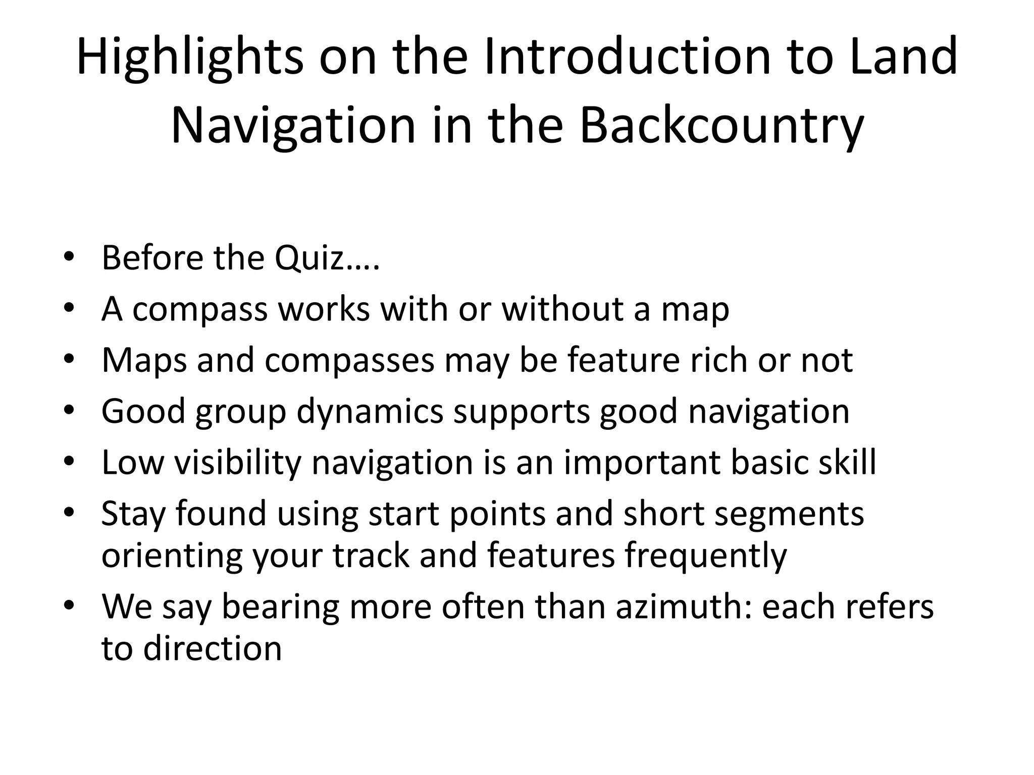 Highlights on the Introduction to Land
    Navigation in the Backcountry

• Before the Quiz….
• A compass works with or without a map
• Maps and compasses may be feature rich or not
• Good group dynamics supports good navigation
• Low visibility navigation is an important basic skill
• Stay found using start points and short segments
  orienting your track and features frequently
• We say bearing more often than azimuth: each refers
  to direction
 