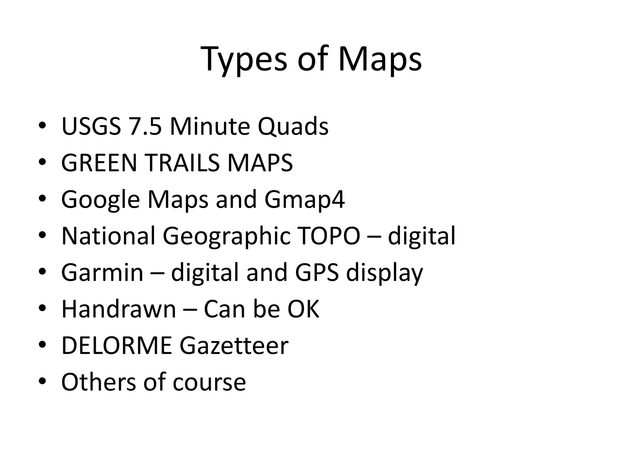 Types of Maps
•   USGS 7.5 Minute Quads
•   GREEN TRAILS MAPS
•   Google Maps and Gmap4
•   National Geographic TOPO – digital
•   Garmin – digital and GPS display
•   Handrawn – Can be OK
•   DELORME Gazetteer
•   Others of course
 