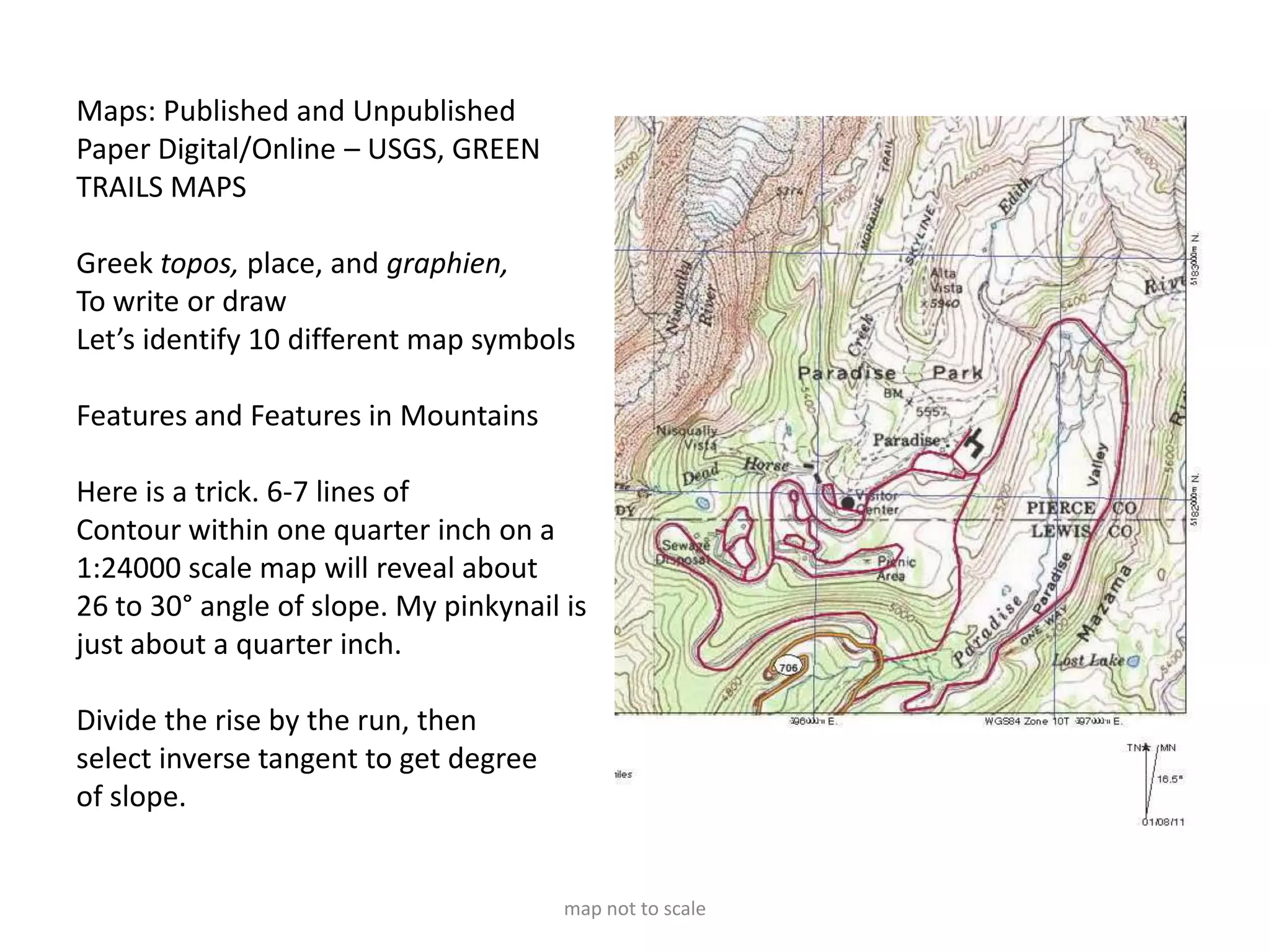Maps: Published and Unpublished
Paper Digital/Online – USGS, GREEN
TRAILS MAPS

Greek topos, place, and graphien,
To write or draw
Let’s identify 10 different map symbols

Features and Features in Mountains

Here is a trick. 6-7 lines of
Contour within one quarter inch on a
1:24000 scale map will reveal about
26 to 30° angle of slope. My pinkynail is
just about a quarter inch.

Divide the rise by the run, then
select inverse tangent to get degree
of slope.


                                       map not to scale
 