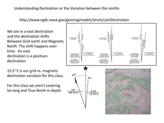 Understanding Declination or the Variation between the norths

        http://www.ngdc.noaa.gov/geomagmodels/struts/calcDeclination

We are in a east declination
and the declination shifts
Between Grid north and Magnetic
North. The shift happens over
time. An east
declination is a positive+
declination.

15.5° E is our grid vs. magnetic
declination variation for this class.

For this class we aren’t covering
lat-long and True North in depth.
 