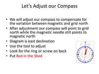 Let’s Adjust our Compass

• We will adjust our compass to compensate for
  the variation between magnetic and grid north
• After adjustment our compass will point to grid
  north while the magnetic needle still points to
  magnetic north
• Diagram is east declination
• Use the tool to adjust
• Look for the ring or screw on back
• Put Red in the Shed
 