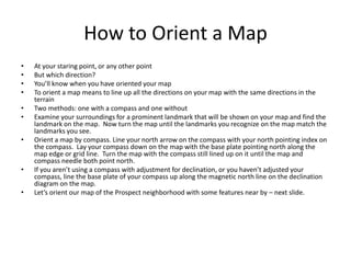 How to Orient a Map
•   At your staring point, or any other point
•   But which direction?
•   You’ll know when you have oriented your map
•   To orient a map means to line up all the directions on your map with the same directions in the
    terrain
•   Two methods: one with a compass and one without
•   Examine your surroundings for a prominent landmark that will be shown on your map and find the
    landmark on the map. Now turn the map until the landmarks you recognize on the map match the
    landmarks you see.
•   Orient a map by compass. Line your north arrow on the compass with your north pointing index on
    the compass. Lay your compass down on the map with the base plate pointing north along the
    map edge or grid line. Turn the map with the compass still lined up on it until the map and
    compass needle both point north.
•   If you aren’t using a compass with adjustment for declination, or you haven’t adjusted your
    compass, line the base plate of your compass up along the magnetic north line on the declination
    diagram on the map.
•   Let’s orient our map of the Prospect neighborhood with some features near by – next slide.
 