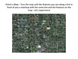 Orient a Map – Turn the map until the features you see along a line in
 front of you a matchup with the same line and the features on the
                      map – let’s experiment


            Prospect
            Tully’s
            St. Joseph’s
            Vios
 