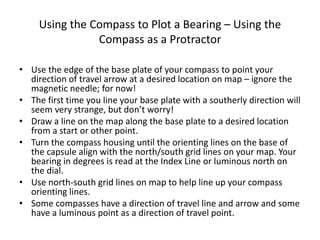 Using the Compass to Plot a Bearing – Using the
                Compass as a Protractor

• Use the edge of the base plate of your compass to point your
  direction of travel arrow at a desired location on map – ignore the
  magnetic needle; for now!
• The first time you line your base plate with a southerly direction will
  seem very strange, but don’t worry!
• Draw a line on the map along the base plate to a desired location
  from a start or other point.
• Turn the compass housing until the orienting lines on the base of
  the capsule align with the north/south grid lines on your map. Your
  bearing in degrees is read at the Index Line or luminous north on
  the dial.
• Use north-south grid lines on map to help line up your compass
  orienting lines.
• Some compasses have a direction of travel line and arrow and some
  have a luminous point as a direction of travel point.
 
