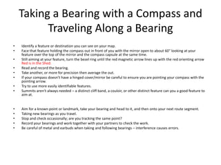 Taking a Bearing with a Compass and
          Traveling Along a Bearing
•   Identify a feature or destination you can see on your map.
•   Face that feature holding the compass out in front of you with the mirror open to about 60° looking at your
    feature over the top of the mirror and the compass capsule at the same time.
•   Still aiming at your feature, turn the bezel ring until the red magnetic arrow lines up with the red orienting arrow
    Red is in the Shed.
•   Read and record the bearing.
•   Take another, or more for precision then average the out.
•   If your compass doesn’t have a hinged cover/mirror be careful to ensure you are pointing your compass with the
    pointing arrow.
•   Try to use more easily identifiable features.
•   Summits aren’t always needed – a distinct cliff band, a couloir, or other distinct feature can you a good feature to
    aim at.


•   Aim for a known point or landmark, take your bearing and head to it, and then onto your next route segment.
•   Taking new bearings as you travel.
•   Stop and check occasionally; are you tracking the same point?
•   Record your bearings and work together with your partners to check the work.
•   Be careful of metal and earbuds when taking and following bearings – interference causes errors.
 