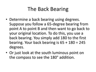 The Back Bearing
• Determine a back bearing using degrees.
  Suppose you follow a 65-degree bearing from
  point A to point B and then want to go back to
  your original location. To do this, you use a
  back bearing. You simply add 180 to the first
  bearing. Your back bearing is 65 + 180 = 245
  degrees.
• Or just look at the south luminous point on
  the compass to see the 180° addition.
 