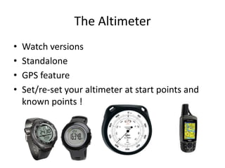 The Altimeter
•   Watch versions
•   Standalone
•   GPS feature
•   Set/re-set your altimeter at start points and
    known points !
 