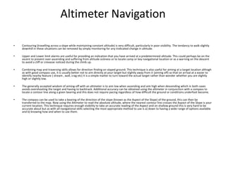 Altimeter Navigation

•   Contouring (travelling across a slope while maintaining constant altitude) is very difficult, particularly in poor visibility. The tendancy to walk slightly
    downhill in these situations can be removed by simply monitoring for any inidicated change in altitude.

•   Upper and Lower limit alarms are useful for providing an indication that you have arrived at a predetermined altitude. This could perhaps be on the
    ascent to prevent over-ascending and suffering from altitude sickness or to locate camp or key navigational location or as a warning on the descent
    to avoid a cliff or crevasse noticed during the climb up.

•   Combining map and traversing skills allows for direction finding on sloped ground. This technique is also useful for aiming at a target location althogh
    as with good compass use, it is usually better not to aim directly at your target but slightly away from it (aiming off) so that on arrival at a easier to
    identify nearby feature ( stream , wall, crag etc) it is a simple matter to turn toward the actual target rather than wonder whether you are slightly
    high or slightly low.

•   The generally accepted wisdom of aiming-off with an altimeter is to aim low when ascending and aim high when descending which in both cases
    avoids overshooting the target and having to backtrack. Additional accuracy can be obtained using the altimeter in conjunction with a compass to
    locate a contour line along a given bearing and this does not require pacing regardless of how difficult the ground or conditions underfoot become.

•   The compass can be used to take a bearing of the direction of the slope (known as the Aspect of the Slope) of the ground, this can then be
    transferred to the map. Now using the Altimeter to read the absolute altitude, where the nearest contour line crosses the Aspect of the Slope is your
    current location. This technique requires enough visibility to take an accurate reading of the Aspect and on shallow ground this is very hard to be
    accurate about but as with all navigational skills selecting the most appropriate method to use is a) down to having a wide range of options available
    and b) knowing how and when to use them.
 