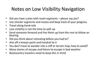 Notes on Low Visibility Navigation
•   Did you have a plan with route segments – please say yes?
•   Use shorter segments and routes and keep track of your progress
•   Travel along hand-rails
•   Low visibility is not the time to split up
•   Send someone forward and line them up from the rear to follow an
    bearing
•   Did you think about retreating before you had to?
•   Aim off a known point and handrail to it
•   You don’t have to wander into a cliff or terrain trap; how to avoid?
•   Many stories of escape and failure to escape in bad weather
•   Backcountry travelers need to keep this in mind
 