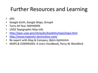 Further Resources and Learning
•   GPS
•   Google Earth, Google Maps, Gmap4
•   Turns All Year, NWHIKERS
•   USGS Topographic Map info
•   http://egsc.usgs.gov/isb/pubs/booklets/topo/topo.html
•   http://www.magnetic-declination.com/
•   Be expert with Map & Compass, Björn Kjellström
•   MAPS & COMPASSES: A Users Handbook, Percy W. Blandford
 