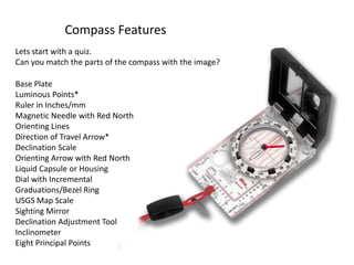 Compass Features
Lets start with a quiz.
Can you match the parts of the compass with the image?

Base Plate
Luminous Points*
Ruler in Inches/mm
Magnetic Needle with Red North
Orienting Lines
Direction of Travel Arrow*
Declination Scale
Orienting Arrow with Red North
Liquid Capsule or Housing
Dial with Incremental
Graduations/Bezel Ring
USGS Map Scale
Sighting Mirror
Declination Adjustment Tool
Inclinometer
Eight Principal Points
 