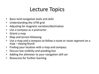 Lecture Topics
•   Basic land navigation tools and skills
•   Understanding the UTM grid
•   Adjusting for magnetic variation/declination
•   Use a compass as a protractor
•   Orient a map
•   Map and terrain following
•   Use a map and a compass to follow a route or route segment on a
    map – staying found
•   Finding your location with a map and compass
•   Discuss low visibility and avoiding lost
•   Adding the altimeter to your navigation skill set
•   Resources for further learning
 