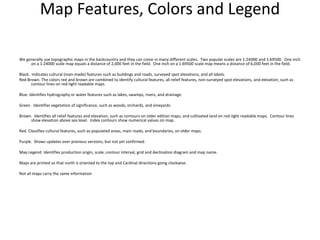 Map Features, Colors and Legend

We generally use topographic maps in the backcountry and they can come in many different scales. Two popular scales are 1:24000 and 1:69500. One inch
     on a 1:24000 scale map equals a distance of 2,000 feet in the field. One inch on a 1:69500 scale map means a distance of 6,000 feet in the field.

Black. Indicates cultural (man-made) features such as buildings and roads, surveyed spot elevations, and all labels.
Red-Brown. The colors red and brown are combined to identify cultural features, all relief features, non-surveyed spot elevations, and elevation, such as
       contour lines on red-light readable maps.

Blue. Identifies hydrography or water features such as lakes, swamps, rivers, and drainage.

Green. Identifies vegetation of significance, such as woods, orchards, and vineyards.

Brown. Identifies all relief features and elevation, such as contours on older edition maps, and cultivated land on red-light readable maps. Contour lines
     show elevation above sea level. Index contours show numerical values on map.

Red. Classifies cultural features, such as populated areas, main roads, and boundaries, on older maps.

Purple. Shows updates over previous versions, but not yet confirmed.

Map Legend. Identifies production origin, scale, contour interval, grid and declination diagram and map name.

Maps are printed so that north is oriented to the top and Cardinal directions going clockwise.

Not all maps carry the same information
 