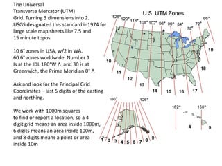 The Universal
Transverse Mercator (UTM)
Grid. Turning 3 dimensions into 2.
USGS designated this standard in1974 for
large scale map sheets like 7.5 and
15 minute topos

10 6° zones in USA, w/2 in WA.
60 6° zones worldwide. Number 1
Is at the IDL 180°W Λ and 30 is at
Greenwich, the Prime Meridian 0° Λ

Ask and look for the Principal Grid
Coordinates – last 5 digits of the easting
and northing.

We work with 1000m squares
to find or report a location, so a 4
digit grid means an area inside 1000m,
6 digits means an area inside 100m,
and 8 digits means a point or area
inside 10m
 