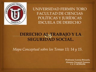 UNIVERSIDAD FERMIN TORO
FACULTAD DE CIENCIAS
POLÍTICAS Y JURÍDICAS
ESCUELA DE DERECHO
DERECHO AL TRABAJO Y LA
SEGURIDAD SOCIAL.
Mapa Conceptual sobre los Temas 13; 14 y 15.
Profesora: Lorena Brizuela.
Alumno: Ezequiel Zamora
C.I. V-18.958.894
 