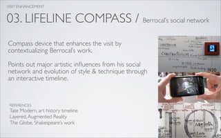 VISIT ENHANCEMENT


03. LIFELINE COMPASS / Berrocal’s social network
Compass device that enhances the visit by
contextualizing Berrocal’s work.

Points out major artistic inﬂuences from his social
network and evolution of style & technique through
an interactive timeline.


 REFERENCES
 Tate Modern, art history timeline
 Layered, Augmented Reality
 The Globe, Shakespeare’s work
 