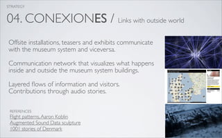 STRATEGY


04. CONEXIONES / Links with outside world
Offsite installations, teasers and exhibits communicate
with the museum system and viceversa.

Communication network that visualizes what happens
inside and outside the museum system buildings.

Layered ﬂows of information and visitors.
Contributions through audio stories.

 REFERENCES
 Flight patterns, Aaron Koblin
 Augmented Sound Data sculpture
 1001 stories of Denmark
 