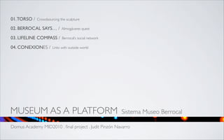 01. TORSO /   Crowdsourcing the sculpture

02. BERROCAL SAYS… /         Almogávares quest

03. LIFELINE COMPASS /       Berrocal’s social network

04. CONEXIONES /       Links with outside world




MUSEUM AS A PLATFORM                                     Sistema Museo Berrocal

Domus Academy MID2010 . ﬁnal project . Judit Pinzón Navarro
 