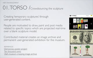 VISIT ENHANCEMENT


01. TORSO /Crowdsourcing the sculpture
 Creating ‘temporary sculptures’ through
 user-generated content.

 People are motivated to draw, paint and post media
 related to speciﬁc topics which are projected real-time
 over a blank sculpture model.

 Contributed material creates an image archive and
 permanent user-generated exhibition for the museum.

 REFERENCES
 Democracy poster project
 Ten thousand cents
 V&A museum cropping image archive
 