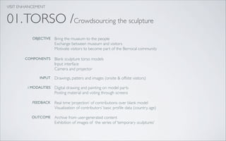 VISIT ENHANCEMENT


01. TORSO /Crowdsourcing the sculpture
           OBJECTIVE    Bring the museum to the people
                        Exchange between museum and visitors
                        Motivate visitors to become part of the Berrocal community

        COMPONENTS      Blank sculpture torso models
                        Input interface
                        Camera and projector

               INPUT    Drawings, patters and images (onsite & offsite visitors)

         i MODALITIES   Digital drawing and painting on model parts
                        Posting material and voting through screens

           FEEDBACK     Real time ‘projection’ of contributions over blank model
                        Visualization of contributors’ basic proﬁle data (country, age)

           OUTCOME      Archive from user-generated content
                        Exhibition of images of the series of ‘temporary sculptures’
 