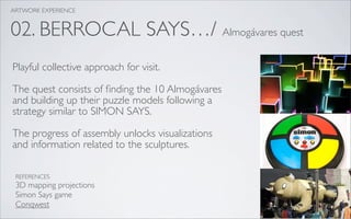 ARTWORK EXPERIENCE


02. BERROCAL SAYS…/ Almogávares quest
Playful collective approach for visit.

The quest consists of ﬁnding the 10 Almogávares
and building up their puzzle models following a
strategy similar to SIMON SAYS.

The progress of assembly unlocks visualizations
and information related to the sculptures.

 REFERENCES
 3D mapping projections
 Simon Says game
 Conqwest
 