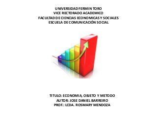 UNIVERSIDAD FERMIN TORO
        VICE RECTORADO ACADEMICO
FACULTAD DE CIENCIAS ECONOMICAS Y SOCIALES
     ESCUELA DE COMUNICACIÓN SOCIAL




     TITULO: ECONOMIA, OBJETO Y METODO
         AUTOR: JOSE DANIEL BARREIRO
        PROF.: LCDA. ROSMARY MENDOZA
 