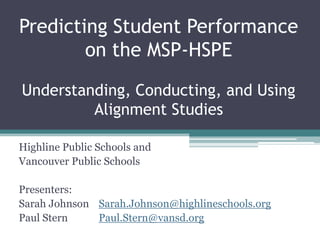 Predicting Student Performance
        on the MSP-HSPE

Understanding, Conducting, and Using
         Alignment Studies

Highline Public Schools and
Vancouver Public Schools

Presenters:
Sarah Johnson Sarah.Johnson@highlineschools.org
Paul Stern    Paul.Stern@vansd.org
 